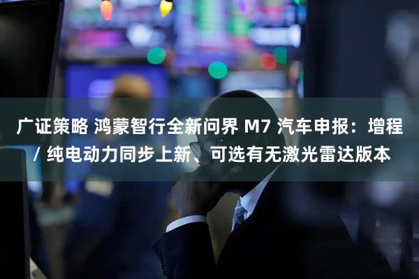 广证策略 鸿蒙智行全新问界 M7 汽车申报：增程 / 纯电动力同步上新、可选有无激光雷达版本