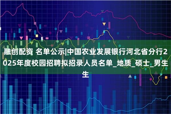 融创配资 名单公示|中国农业发展银行河北省分行2025年度校园招聘拟招录人员名单_地质_硕士_男生