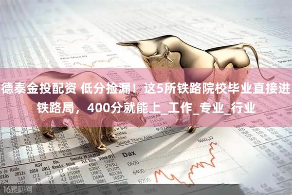 德泰金投配资 低分捡漏！这5所铁路院校毕业直接进铁路局，400分就能上_工作_专业_行业