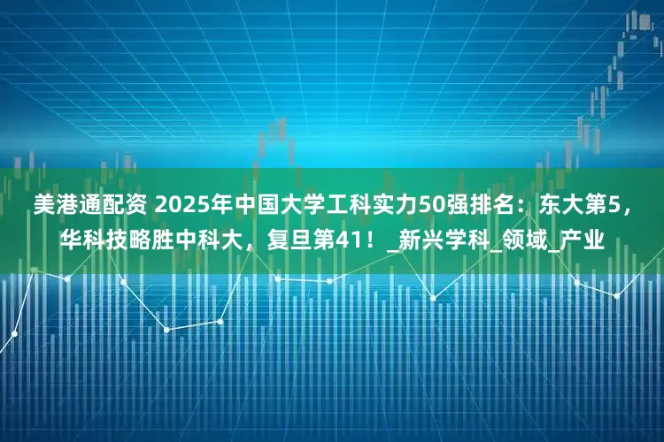 美港通配资 2025年中国大学工科实力50强排名：东大第5，华科技略胜中科大，复旦第41！_新兴学科_领域_产业