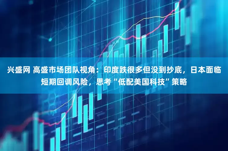 兴盛网 高盛市场团队视角：印度跌很多但没到抄底，日本面临短期回调风险，思考“低配美国科技”策略