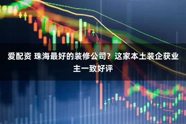 爱配资 珠海最好的装修公司？这家本土装企获业主一致好评