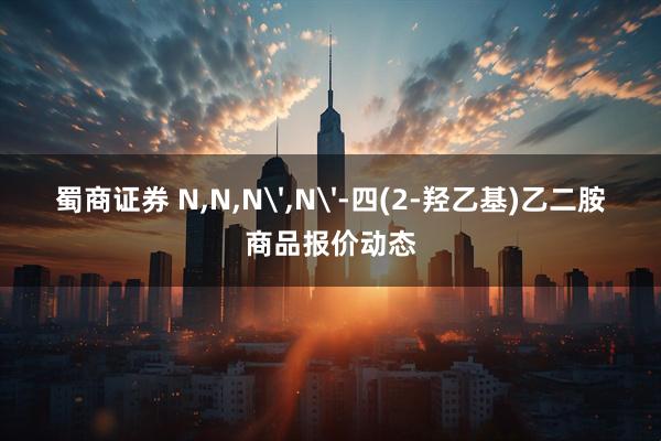 蜀商证券 N,N,N',N'-四(2-羟乙基)乙二胺商品报价动态