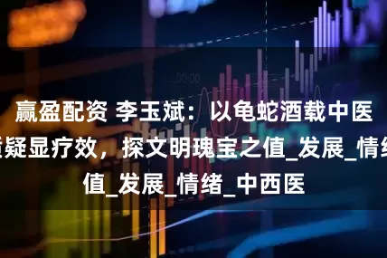 赢盈配资 李玉斌：以龟蛇酒载中医古方 破质疑显疗效，探文明瑰宝之值_发展_情绪_中西医