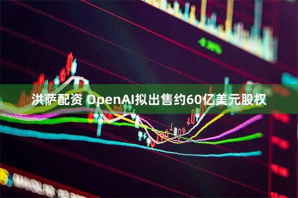 洪萨配资 OpenAI拟出售约60亿美元股权