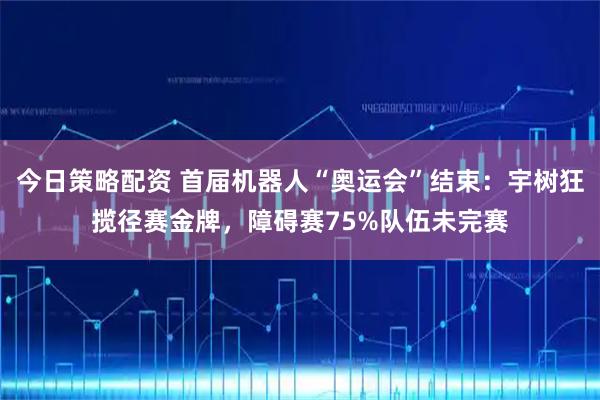 今日策略配资 首届机器人“奥运会”结束：宇树狂揽径赛金牌，障碍赛75%队伍未完赛