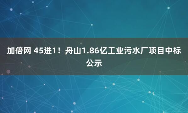 加倍网 45进1！舟山1.86亿工业污水厂项目中标公示
