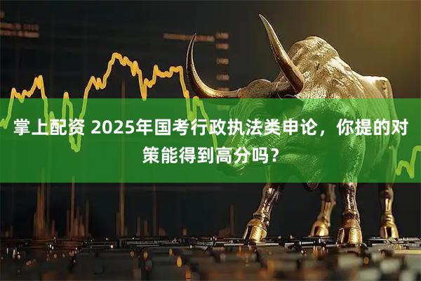 掌上配资 2025年国考行政执法类申论，你提的对策能得到高分吗？