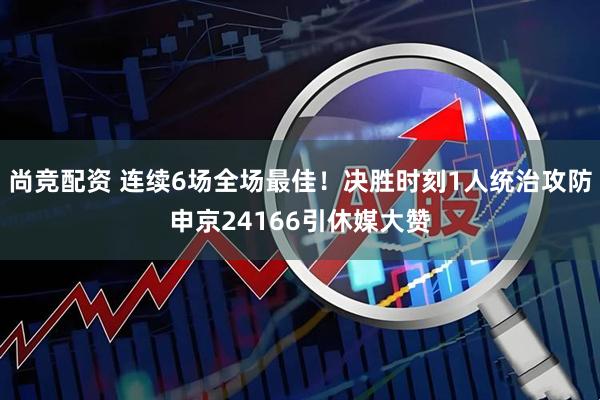 尚竞配资 连续6场全场最佳！决胜时刻1人统治攻防申京24166引休媒大赞