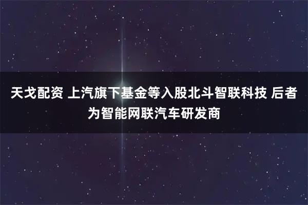 天戈配资 上汽旗下基金等入股北斗智联科技 后者为智能网联汽车研发商