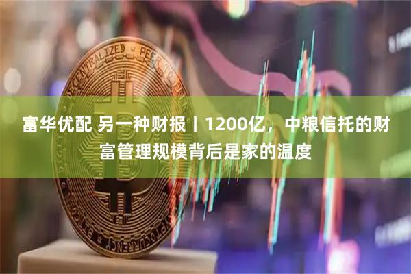 富华优配 另一种财报丨1200亿,中粮信托的财富管理规模背后是家的温度