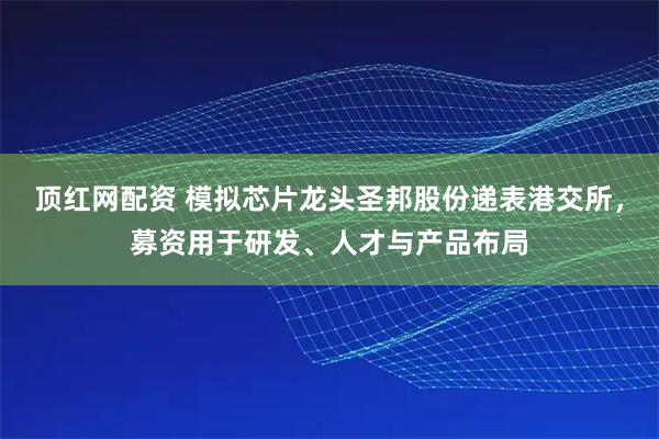 顶红网配资 模拟芯片龙头圣邦股份递表港交所，募资用于研发、人才与产品布局