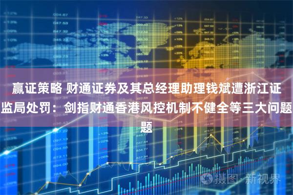 赢证策略 财通证券及其总经理助理钱斌遭浙江证监局处罚：剑指财通香港风控机制不健全等三大问题