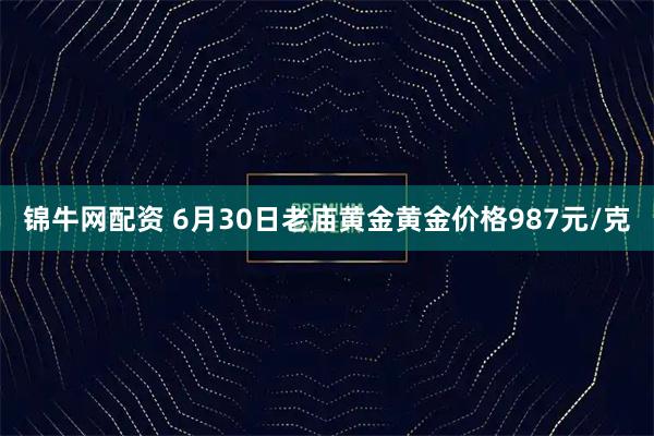 锦牛网配资 6月30日老庙黄金黄金价格987元/克