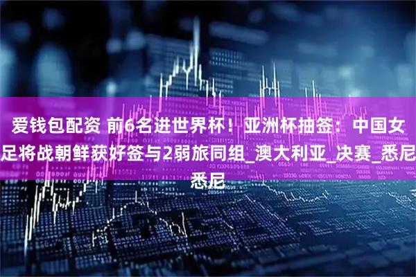 爱钱包配资 前6名进世界杯!亚洲杯抽签:中国女足将战朝鲜获好签与2弱旅同组_澳大利亚_决赛_悉尼