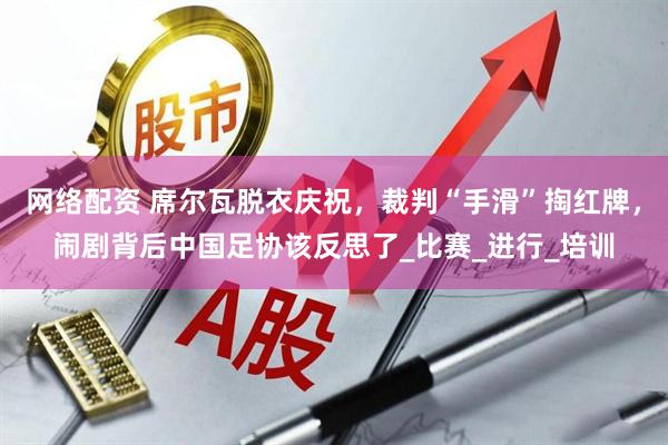 网络配资 席尔瓦脱衣庆祝，裁判“手滑”掏红牌，闹剧背后中国足协该反思了_比赛_进行_培训