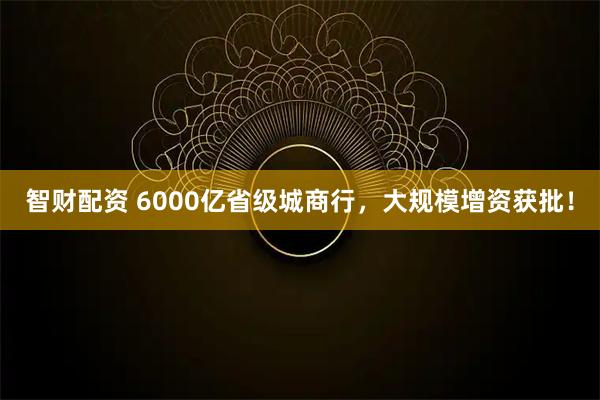 智财配资 6000亿省级城商行，大规模增资获批！