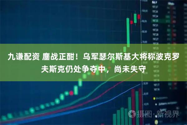 九谦配资 鏖战正酣！乌军瑟尔斯基大将称波克罗夫斯克仍处争夺中，尚未失守