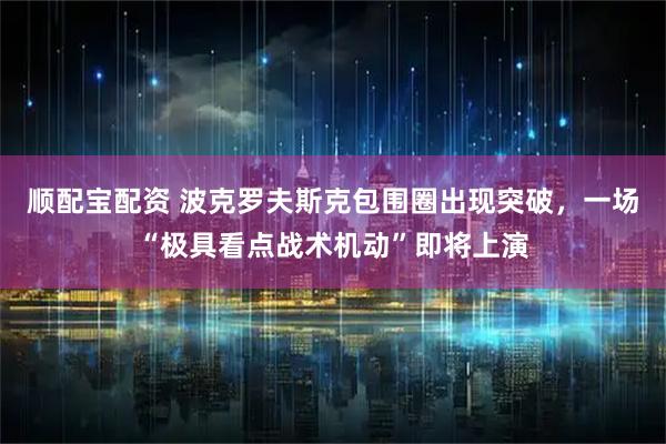 顺配宝配资 波克罗夫斯克包围圈出现突破，一场“极具看点战术机动”即将上演