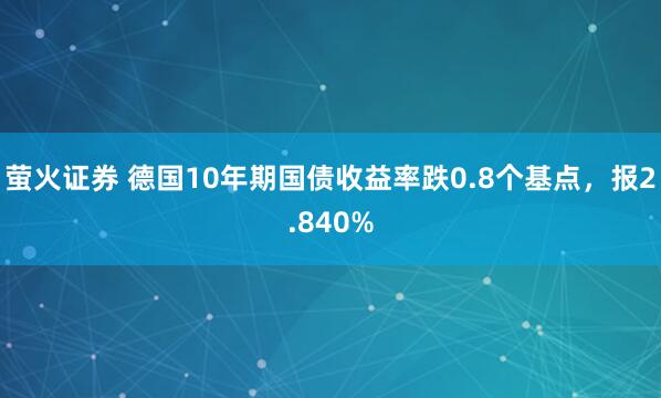 萤火证券 德国10年期国债收益率跌0.8个基点，报2.840%