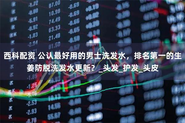 西科配资 公认最好用的男士洗发水，排名第一的生姜防脱洗发水更新？_头发_护发_头皮