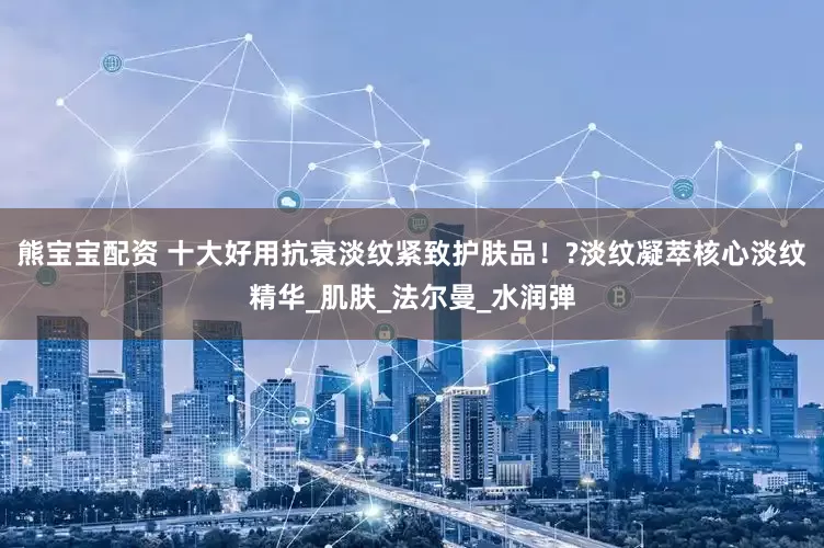 熊宝宝配资 十大好用抗衰淡纹紧致护肤品！?淡纹凝萃核心淡纹精华_肌肤_法尔曼_水润弹