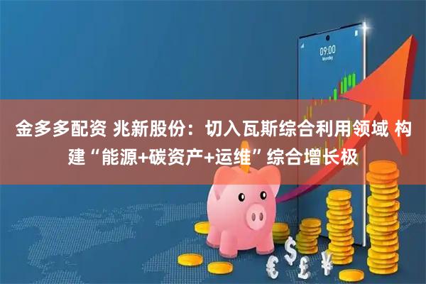 金多多配资 兆新股份：切入瓦斯综合利用领域 构建“能源+碳资产+运维”综合增长极