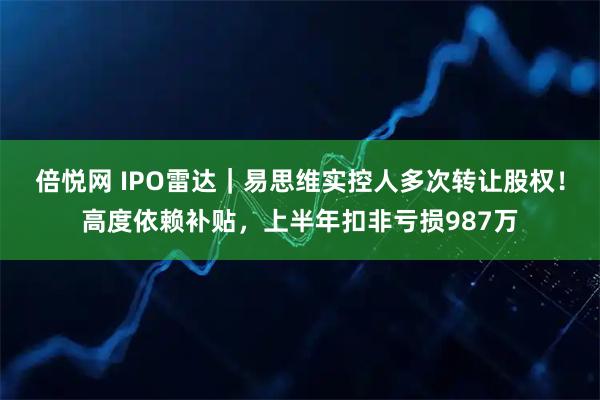 倍悦网 IPO雷达｜易思维实控人多次转让股权！高度依赖补贴，上半年扣非亏损987万